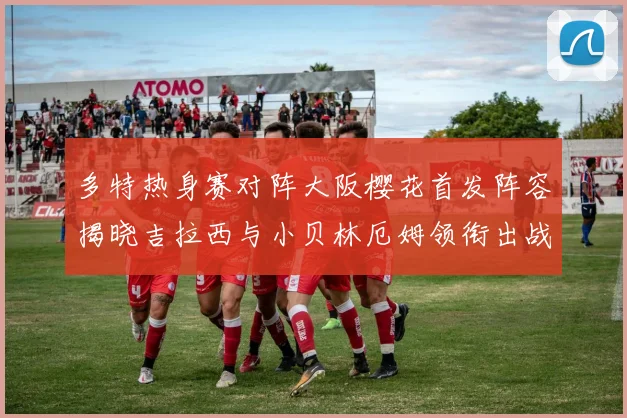 多特热身赛对阵大阪樱花首发阵容揭晓吉拉西与小贝林厄姆领衔出战