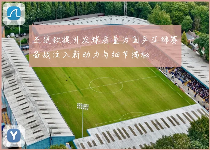 王楚钦提升发球质量为国乒亚锦赛备战注入新动力与细节揭秘