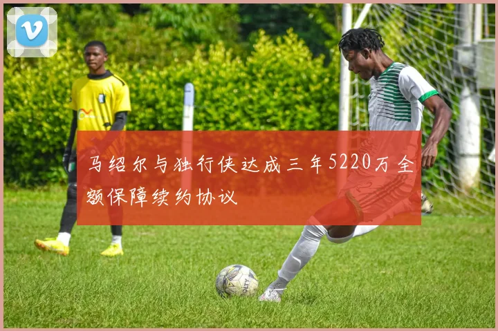 马绍尔与独行侠达成三年5220万全额保障续约协议