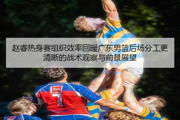 赵睿热身赛组织效率回暖广东男篮后场分工更清晰的战术观察与前景展望